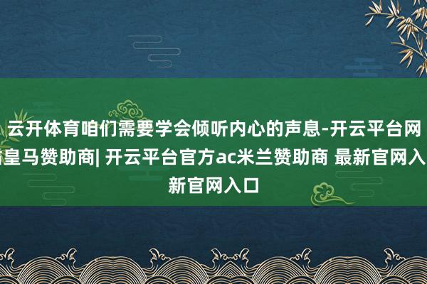 云开体育咱们需要学会倾听内心的声息-开云平台网站皇马赞助商| 开云平台官方ac米兰赞助商 最新官网入口