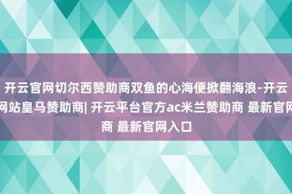 开云官网切尔西赞助商双鱼的心海便掀翻海浪-开云平台网站皇马赞助商| 开云平台官方ac米兰赞助商 最新官网入口