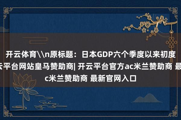 开云体育\n原标题：日本GDP六个季度以来初度负增长-开云平台网站皇马赞助商| 开云平台官方ac米兰赞助商 最新官网入口