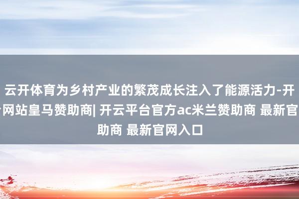 云开体育为乡村产业的繁茂成长注入了能源活力-开云平台网站皇马赞助商| 开云平台官方ac米兰赞助商 最新官网入口