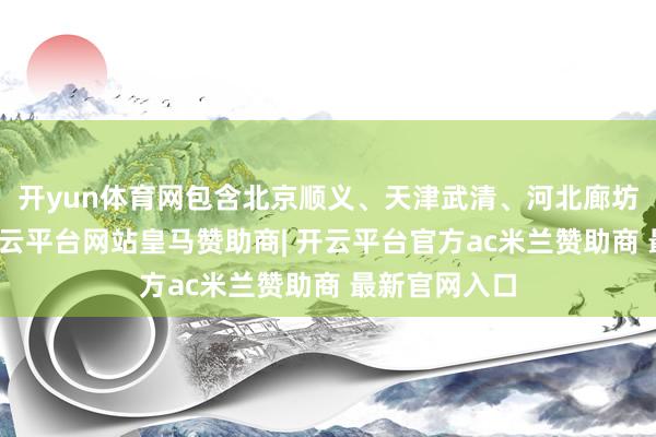 开yun体育网包含北京顺义、天津武清、河北廊坊三处园区-开云平台网站皇马赞助商| 开云平台官方ac米兰赞助商 最新官网入口