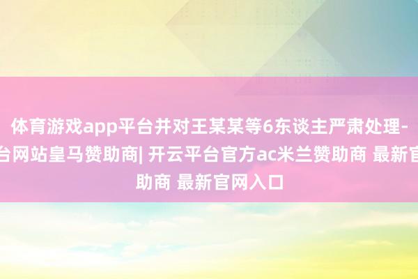 体育游戏app平台并对王某某等6东谈主严肃处理-开云平台网站皇马赞助商| 开云平台官方ac米兰赞助商 最新官网入口