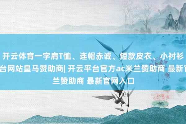 开云体育一字肩T恤、连帽赤诚、短款皮衣、小衬衫-开云平台网站皇马赞助商| 开云平台官方ac米兰赞助商 最新官网入口