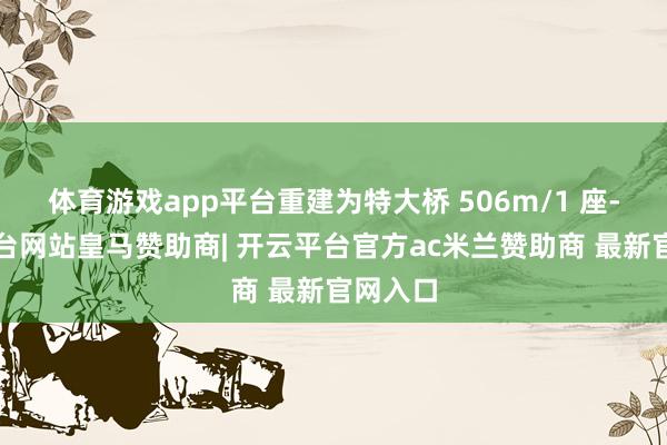 体育游戏app平台重建为特大桥 506m/1 座-开云平台网站皇马赞助商| 开云平台官方ac米兰赞助商 最新官网入口
