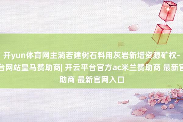 开yun体育网主淌若建树石料用灰岩新增资源矿权-开云平台网站皇马赞助商| 开云平台官方ac米兰赞助商 最新官网入口