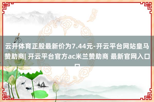 云开体育正股最新价为7.44元-开云平台网站皇马赞助商| 开云平台官方ac米兰赞助商 最新官网入口