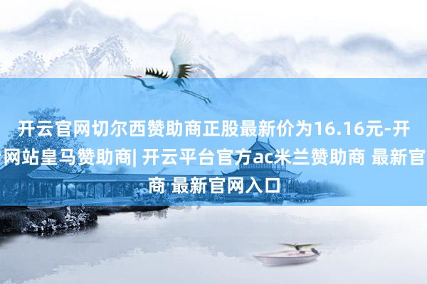 开云官网切尔西赞助商正股最新价为16.16元-开云平台网站皇马赞助商| 开云平台官方ac米兰赞助商 最新官网入口