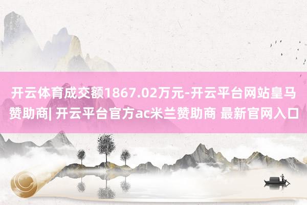 开云体育成交额1867.02万元-开云平台网站皇马赞助商| 开云平台官方ac米兰赞助商 最新官网入口