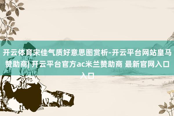 开云体育宋佳气质好意思图赏析-开云平台网站皇马赞助商| 开云平台官方ac米兰赞助商 最新官网入口