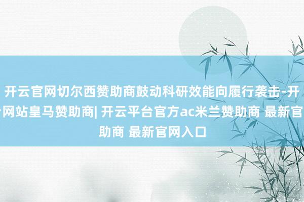 开云官网切尔西赞助商鼓动科研效能向履行袭击-开云平台网站皇马赞助商| 开云平台官方ac米兰赞助商 最新官网入口