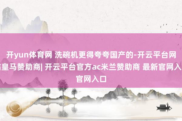 开yun体育网 洗碗机更得夸夸国产的-开云平台网站皇马赞助商| 开云平台官方ac米兰赞助商 最新官网入口