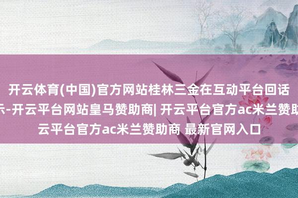 开云体育(中国)官方网站桂林三金在互动平台回话投资者发问时暗示-开云平台网站皇马赞助商| 开云平台官方ac米兰赞助商 最新官网入口