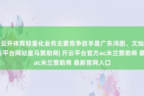 云开体育轻量化业务主要竞争敌手是广东鸿图、文灿股份等-开云平台网站皇马赞助商| 开云平台官方ac米兰赞助商 最新官网入口