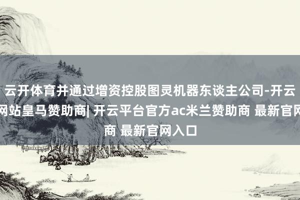 云开体育并通过增资控股图灵机器东谈主公司-开云平台网站皇马赞助商| 开云平台官方ac米兰赞助商 最新官网入口