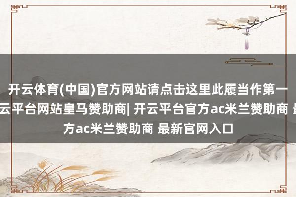 开云体育(中国)官方网站请点击这里此履当作第一财经原创-开云平台网站皇马赞助商| 开云平台官方ac米兰赞助商 最新官网入口