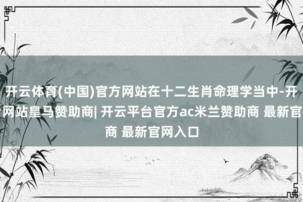 开云体育(中国)官方网站在十二生肖命理学当中-开云平台网站皇马赞助商| 开云平台官方ac米兰赞助商 最新官网入口