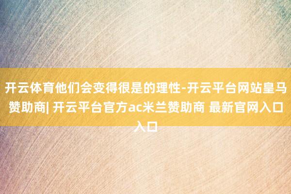 开云体育他们会变得很是的理性-开云平台网站皇马赞助商| 开云平台官方ac米兰赞助商 最新官网入口