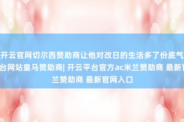 开云官网切尔西赞助商让他对改日的生活多了份底气-开云平台网站皇马赞助商| 开云平台官方ac米兰赞助商 最新官网入口