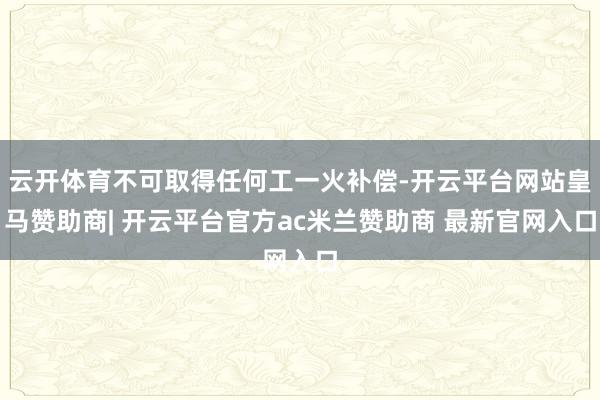 云开体育不可取得任何工一火补偿-开云平台网站皇马赞助商| 开云平台官方ac米兰赞助商 最新官网入口