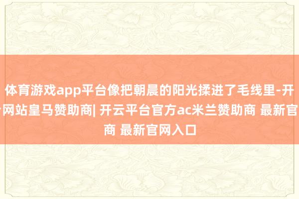 体育游戏app平台像把朝晨的阳光揉进了毛线里-开云平台网站皇马赞助商| 开云平台官方ac米兰赞助商 最新官网入口