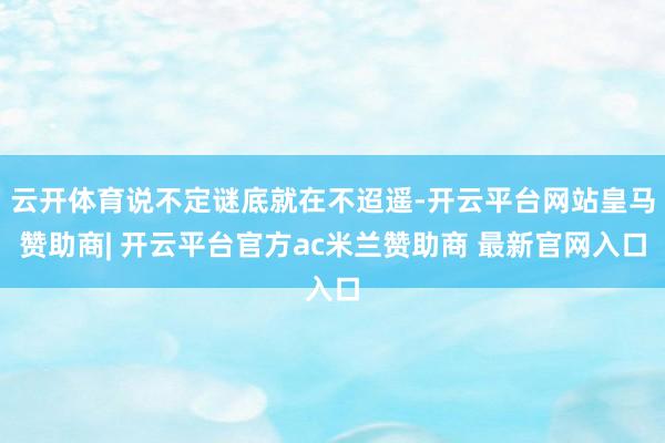 云开体育说不定谜底就在不迢遥-开云平台网站皇马赞助商| 开云平台官方ac米兰赞助商 最新官网入口