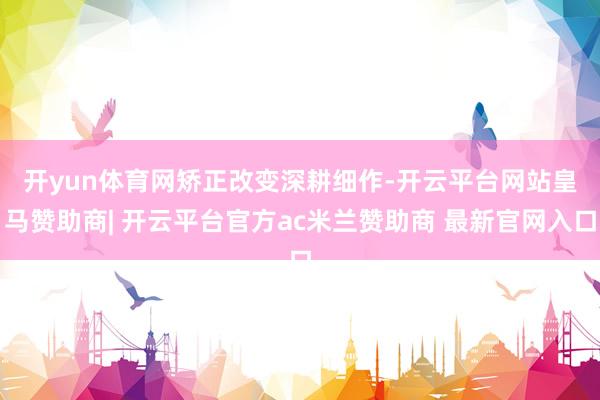 开yun体育网 矫正改变深耕细作-开云平台网站皇马赞助商| 开云平台官方ac米兰赞助商 最新官网入口