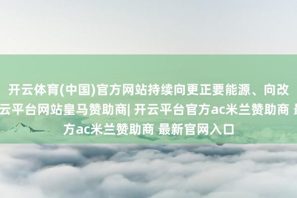 开云体育(中国)官方网站持续向更正要能源、向改换要活力-开云平台网站皇马赞助商| 开云平台官方ac米兰赞助商 最新官网入口