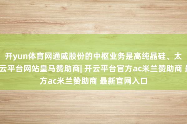 开yun体育网通威股份的中枢业务是高纯晶硅、太阳能电板-开云平台网站皇马赞助商| 开云平台官方ac米兰赞助商 最新官网入口