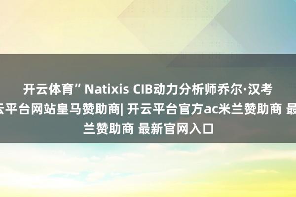 开云体育”Natixis CIB动力分析师乔尔·汉考克暗示-开云平台网站皇马赞助商| 开云平台官方ac米兰赞助商 最新官网入口