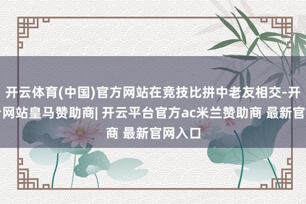 开云体育(中国)官方网站在竞技比拼中老友相交-开云平台网站皇马赞助商| 开云平台官方ac米兰赞助商 最新官网入口
