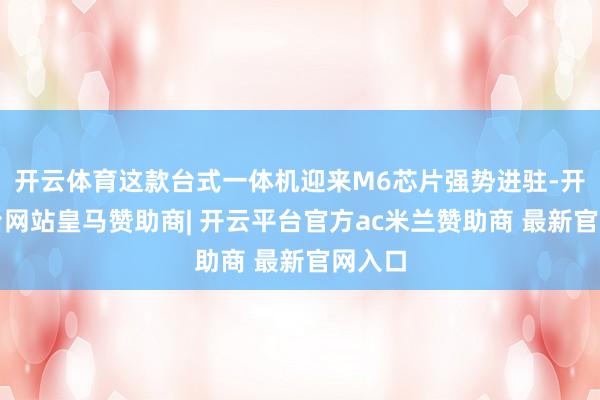开云体育这款台式一体机迎来M6芯片强势进驻-开云平台网站皇马赞助商| 开云平台官方ac米兰赞助商 最新官网入口